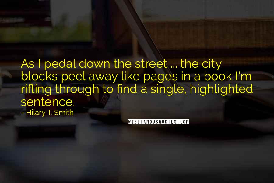 Hilary T. Smith Quotes: As I pedal down the street ... the city blocks peel away like pages in a book I'm rifling through to find a single, highlighted sentence.