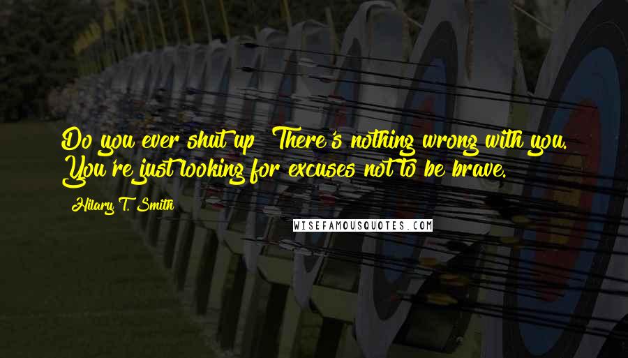 Hilary T. Smith Quotes: Do you ever shut up? There's nothing wrong with you. You're just looking for excuses not to be brave.