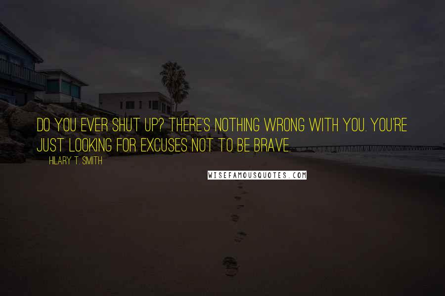 Hilary T. Smith Quotes: Do you ever shut up? There's nothing wrong with you. You're just looking for excuses not to be brave.