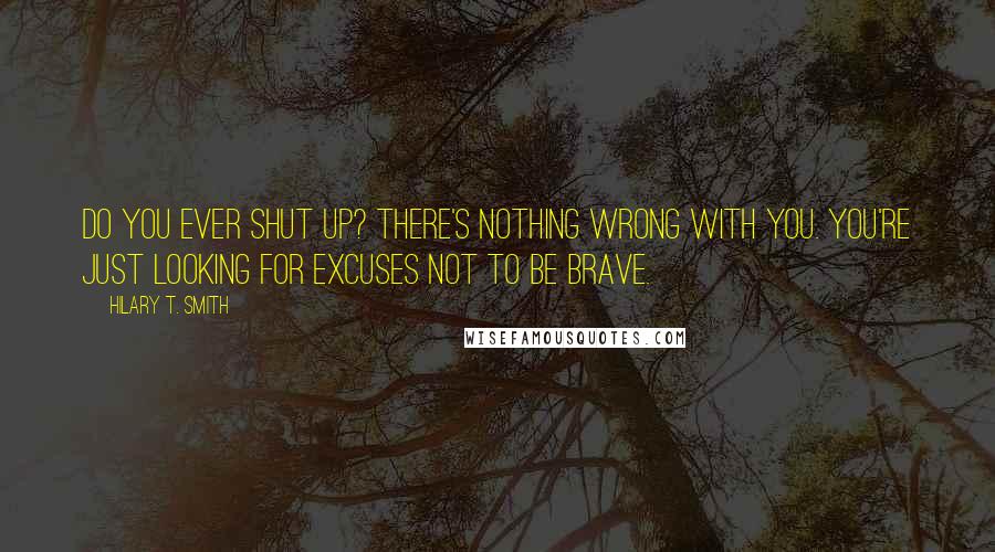 Hilary T. Smith Quotes: Do you ever shut up? There's nothing wrong with you. You're just looking for excuses not to be brave.
