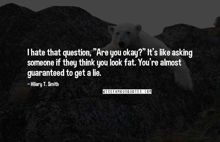 Hilary T. Smith Quotes: I hate that question, "Are you okay?" It's like asking someone if they think you look fat. You're almost guaranteed to get a lie.