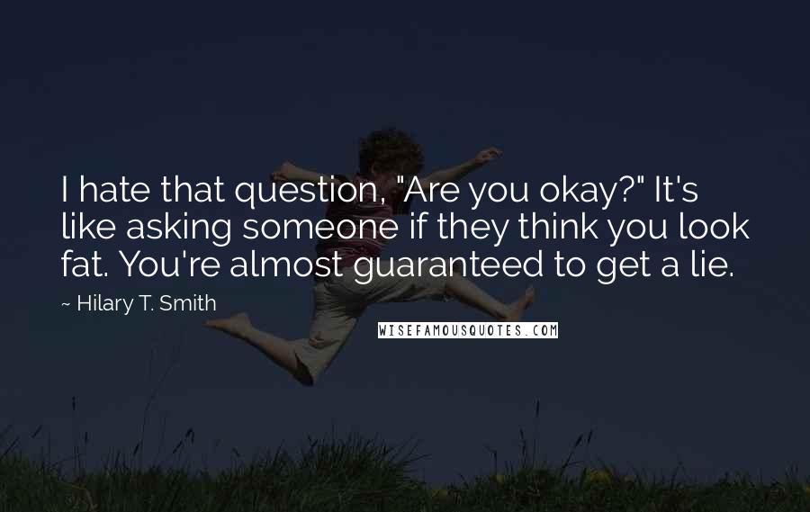 Hilary T. Smith Quotes: I hate that question, "Are you okay?" It's like asking someone if they think you look fat. You're almost guaranteed to get a lie.