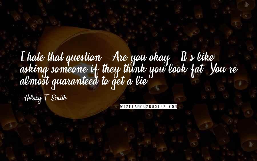 Hilary T. Smith Quotes: I hate that question, "Are you okay?" It's like asking someone if they think you look fat. You're almost guaranteed to get a lie.