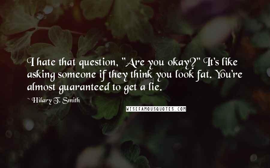 Hilary T. Smith Quotes: I hate that question, "Are you okay?" It's like asking someone if they think you look fat. You're almost guaranteed to get a lie.