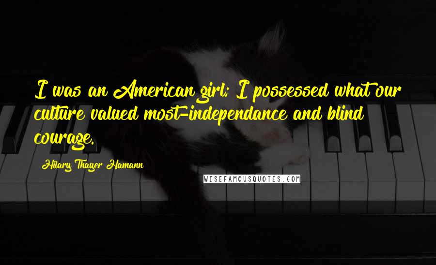 Hilary Thayer Hamann Quotes: I was an American girl; I possessed what our culture valued most-independance and blind courage.