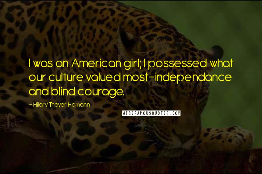 Hilary Thayer Hamann Quotes: I was an American girl; I possessed what our culture valued most-independance and blind courage.