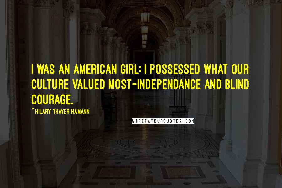 Hilary Thayer Hamann Quotes: I was an American girl; I possessed what our culture valued most-independance and blind courage.