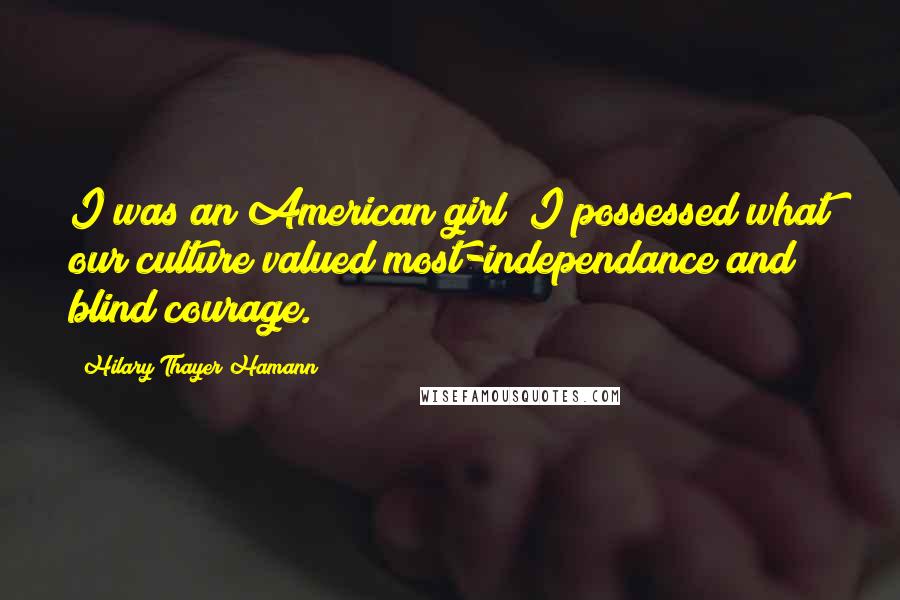 Hilary Thayer Hamann Quotes: I was an American girl; I possessed what our culture valued most-independance and blind courage.