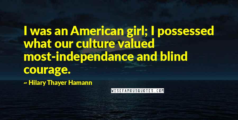 Hilary Thayer Hamann Quotes: I was an American girl; I possessed what our culture valued most-independance and blind courage.