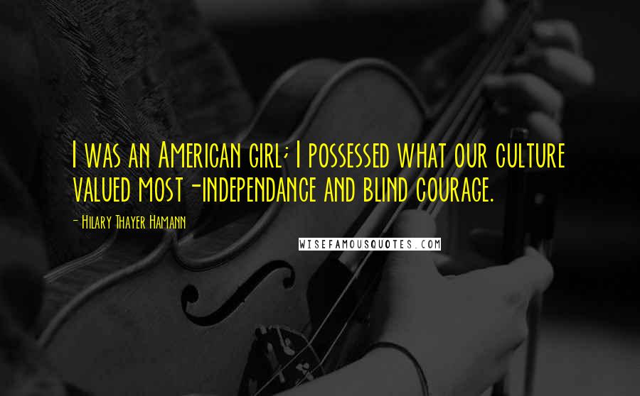 Hilary Thayer Hamann Quotes: I was an American girl; I possessed what our culture valued most-independance and blind courage.