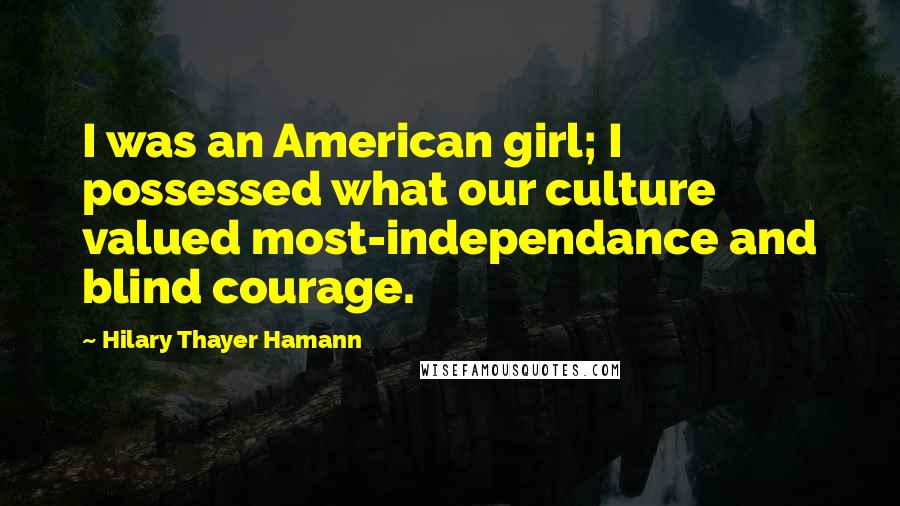 Hilary Thayer Hamann Quotes: I was an American girl; I possessed what our culture valued most-independance and blind courage.