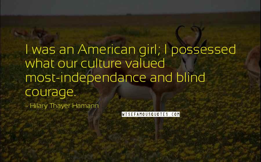 Hilary Thayer Hamann Quotes: I was an American girl; I possessed what our culture valued most-independance and blind courage.