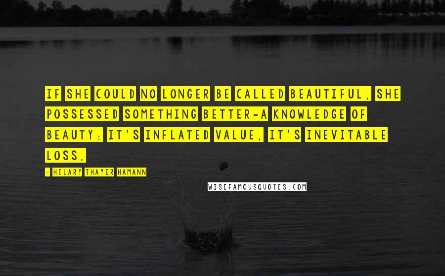 Hilary Thayer Hamann Quotes: If she could no longer be called beautiful, she possessed something better-a knowledge of beauty; it's inflated value, it's inevitable loss.