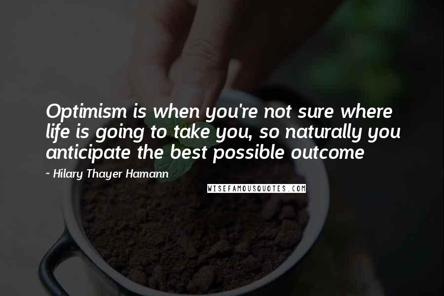 Hilary Thayer Hamann Quotes: Optimism is when you're not sure where life is going to take you, so naturally you anticipate the best possible outcome