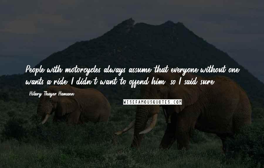 Hilary Thayer Hamann Quotes: People with motorcycles always assume that everyone without one wants a ride. I didn't want to offend him, so I said sure.