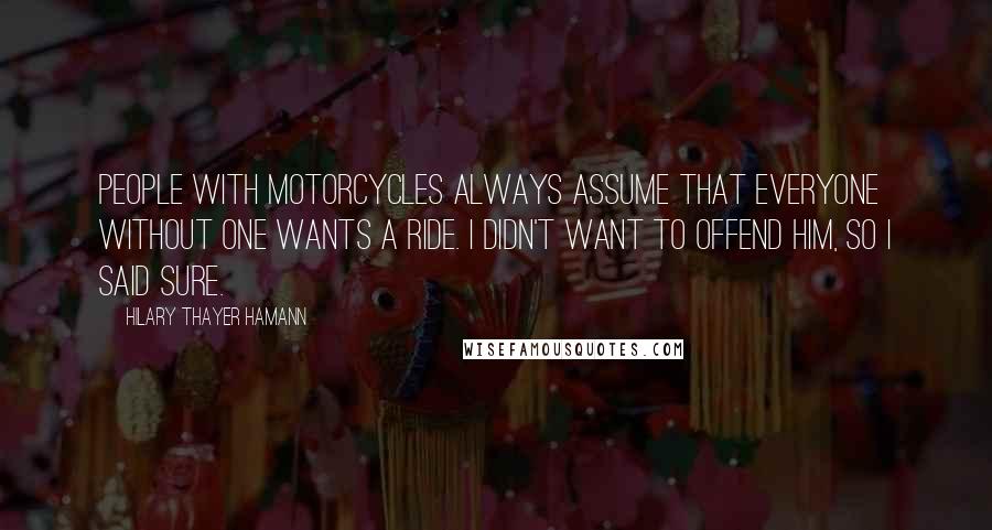 Hilary Thayer Hamann Quotes: People with motorcycles always assume that everyone without one wants a ride. I didn't want to offend him, so I said sure.