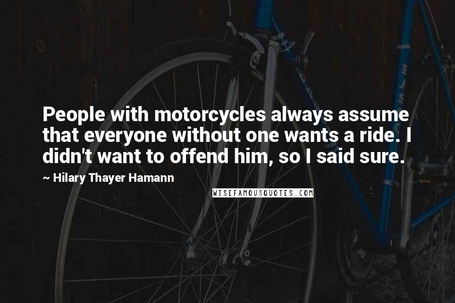 Hilary Thayer Hamann Quotes: People with motorcycles always assume that everyone without one wants a ride. I didn't want to offend him, so I said sure.