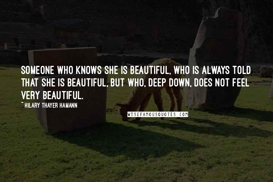Hilary Thayer Hamann Quotes: Someone who knows she is beautiful, who is always told that she is beautiful, but who, deep down, does not feel very beautiful.