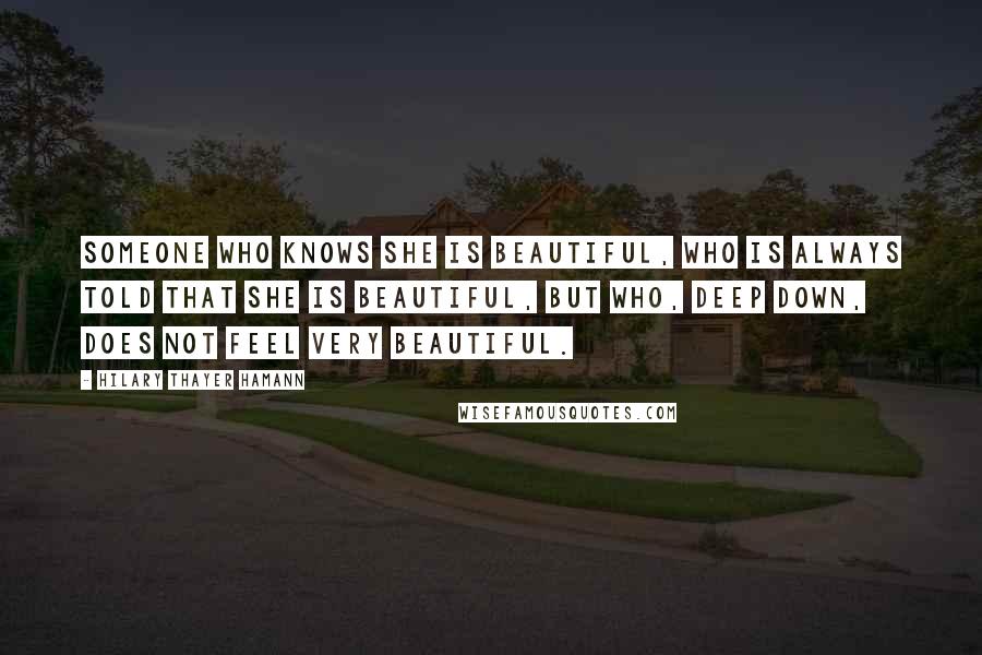 Hilary Thayer Hamann Quotes: Someone who knows she is beautiful, who is always told that she is beautiful, but who, deep down, does not feel very beautiful.