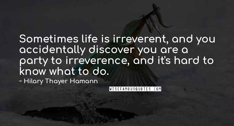 Hilary Thayer Hamann Quotes: Sometimes life is irreverent, and you accidentally discover you are a party to irreverence, and it's hard to know what to do.