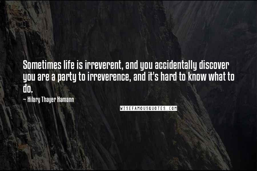 Hilary Thayer Hamann Quotes: Sometimes life is irreverent, and you accidentally discover you are a party to irreverence, and it's hard to know what to do.