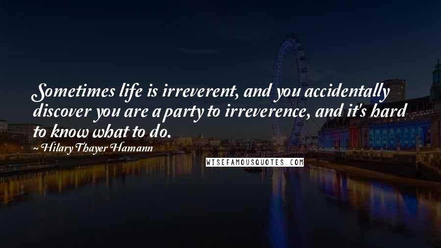 Hilary Thayer Hamann Quotes: Sometimes life is irreverent, and you accidentally discover you are a party to irreverence, and it's hard to know what to do.