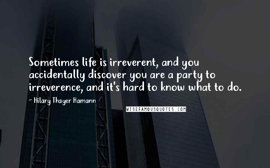 Hilary Thayer Hamann Quotes: Sometimes life is irreverent, and you accidentally discover you are a party to irreverence, and it's hard to know what to do.