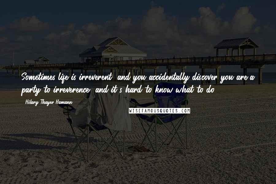 Hilary Thayer Hamann Quotes: Sometimes life is irreverent, and you accidentally discover you are a party to irreverence, and it's hard to know what to do.