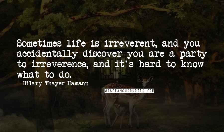 Hilary Thayer Hamann Quotes: Sometimes life is irreverent, and you accidentally discover you are a party to irreverence, and it's hard to know what to do.