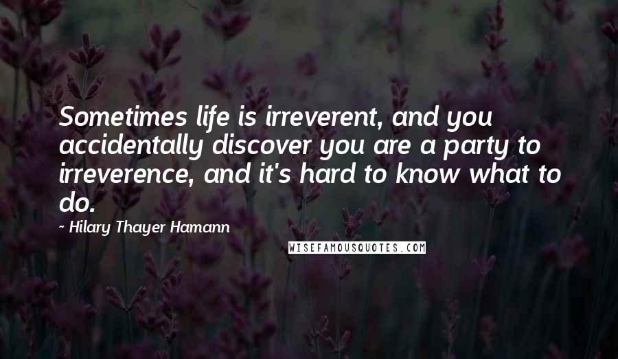 Hilary Thayer Hamann Quotes: Sometimes life is irreverent, and you accidentally discover you are a party to irreverence, and it's hard to know what to do.