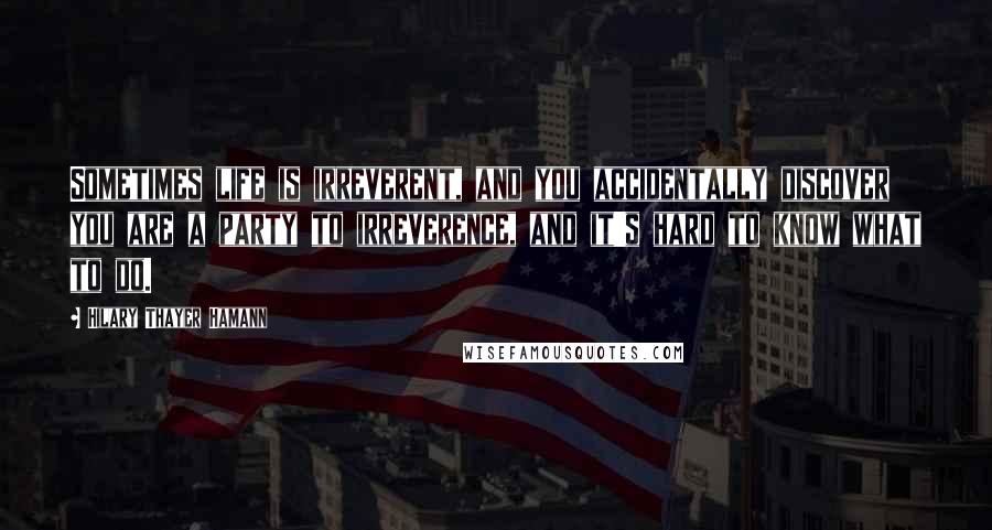 Hilary Thayer Hamann Quotes: Sometimes life is irreverent, and you accidentally discover you are a party to irreverence, and it's hard to know what to do.