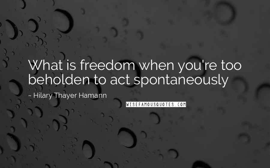 Hilary Thayer Hamann Quotes: What is freedom when you're too beholden to act spontaneously