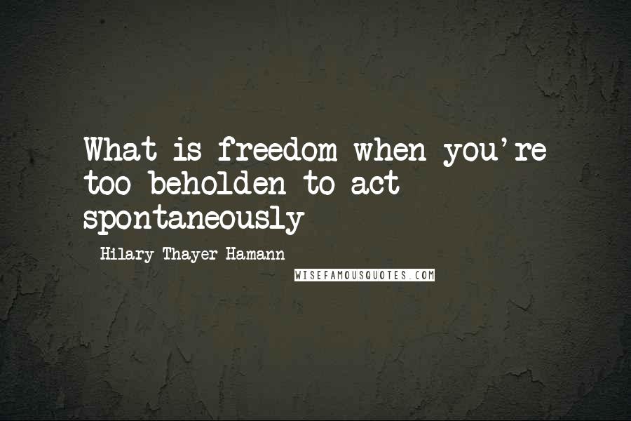 Hilary Thayer Hamann Quotes: What is freedom when you're too beholden to act spontaneously