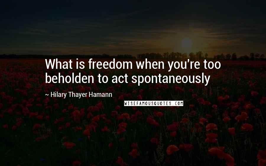 Hilary Thayer Hamann Quotes: What is freedom when you're too beholden to act spontaneously