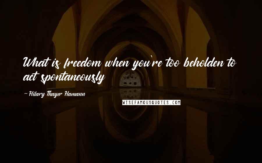 Hilary Thayer Hamann Quotes: What is freedom when you're too beholden to act spontaneously