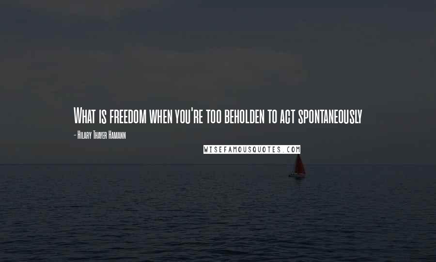 Hilary Thayer Hamann Quotes: What is freedom when you're too beholden to act spontaneously