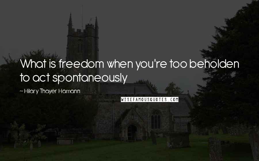 Hilary Thayer Hamann Quotes: What is freedom when you're too beholden to act spontaneously