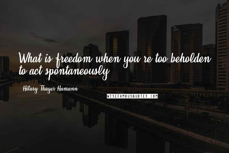 Hilary Thayer Hamann Quotes: What is freedom when you're too beholden to act spontaneously