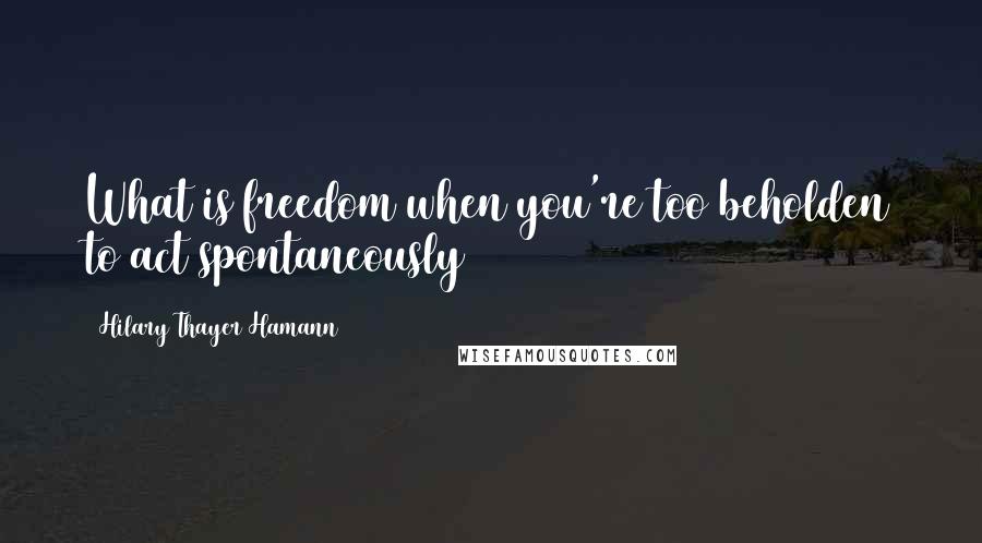 Hilary Thayer Hamann Quotes: What is freedom when you're too beholden to act spontaneously