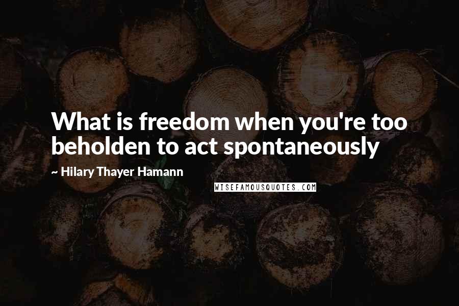 Hilary Thayer Hamann Quotes: What is freedom when you're too beholden to act spontaneously