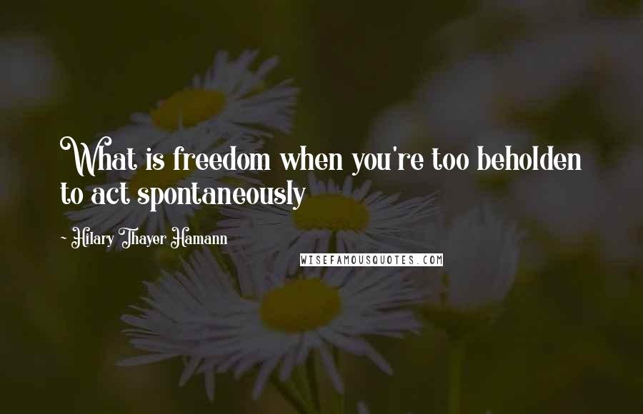 Hilary Thayer Hamann Quotes: What is freedom when you're too beholden to act spontaneously