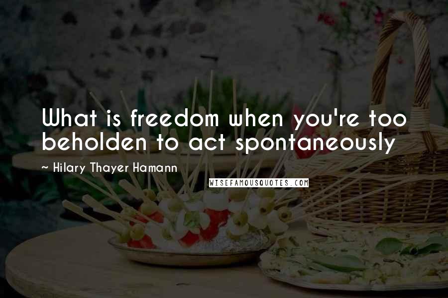 Hilary Thayer Hamann Quotes: What is freedom when you're too beholden to act spontaneously