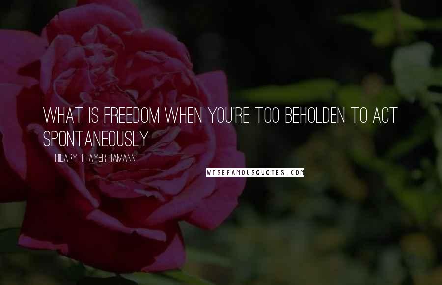 Hilary Thayer Hamann Quotes: What is freedom when you're too beholden to act spontaneously