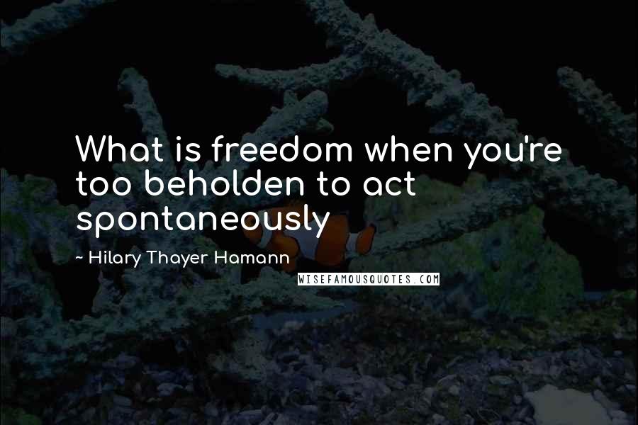 Hilary Thayer Hamann Quotes: What is freedom when you're too beholden to act spontaneously