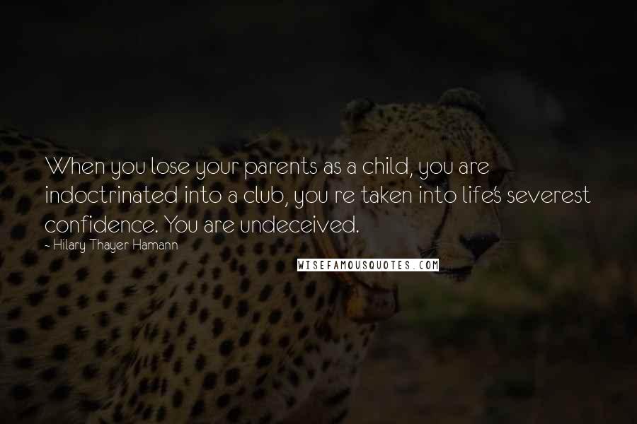 Hilary Thayer Hamann Quotes: When you lose your parents as a child, you are indoctrinated into a club, you re taken into life's severest confidence. You are undeceived.