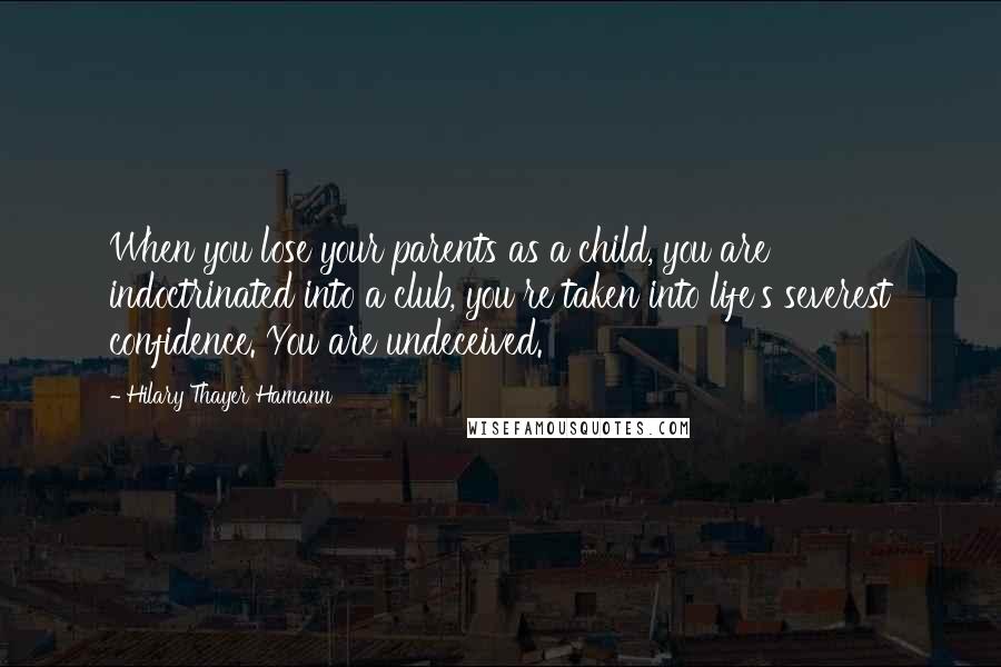 Hilary Thayer Hamann Quotes: When you lose your parents as a child, you are indoctrinated into a club, you re taken into life's severest confidence. You are undeceived.