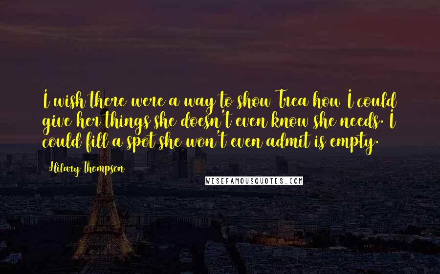 Hilary Thompson Quotes: I wish there were a way to show Trea how I could give her things she doesn't even know she needs. I could fill a spot she won't even admit is empty.