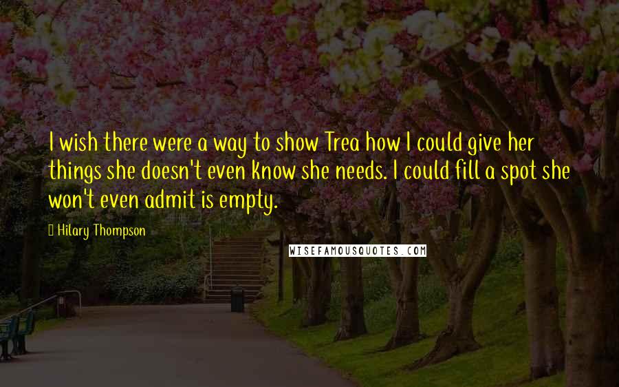 Hilary Thompson Quotes: I wish there were a way to show Trea how I could give her things she doesn't even know she needs. I could fill a spot she won't even admit is empty.