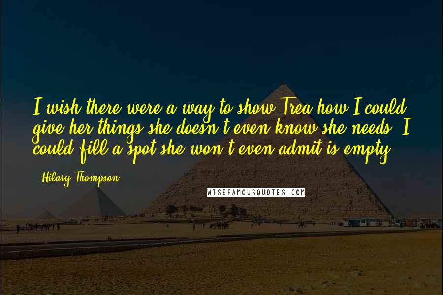 Hilary Thompson Quotes: I wish there were a way to show Trea how I could give her things she doesn't even know she needs. I could fill a spot she won't even admit is empty.