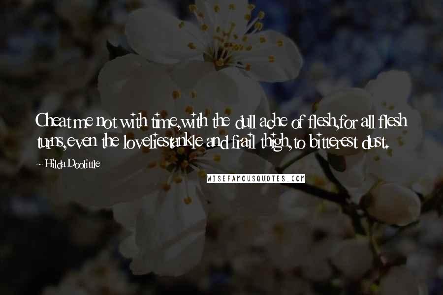 Hilda Doolittle Quotes: Cheat me not with time,with the dull ache of flesh,for all flesh turns,even the loveliestankle and frail thigh,to bitterest dust.